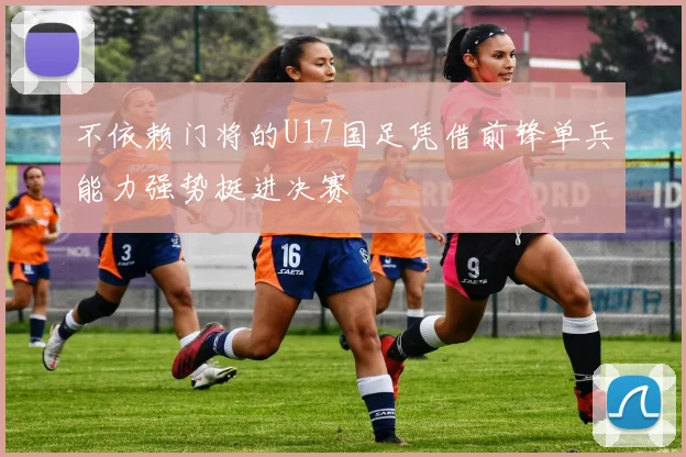 不依赖门将的U17国足凭借前锋单兵能力强势挺进决赛