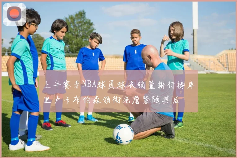 上半赛季NBA球员球衣销量排行榜库里卢卡布伦森领衔老詹紧随其后