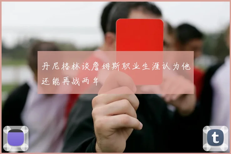 丹尼格林谈詹姆斯职业生涯认为他还能再战两年