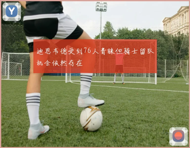 迪恩韦德受到76人青睐但骑士留队机会依然存在