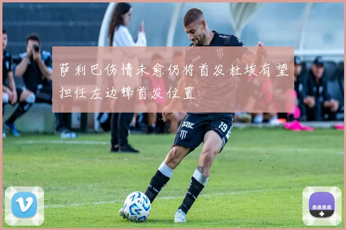 萨利巴伤情未愈仍将首发杜埃有望担任左边锋首发位置