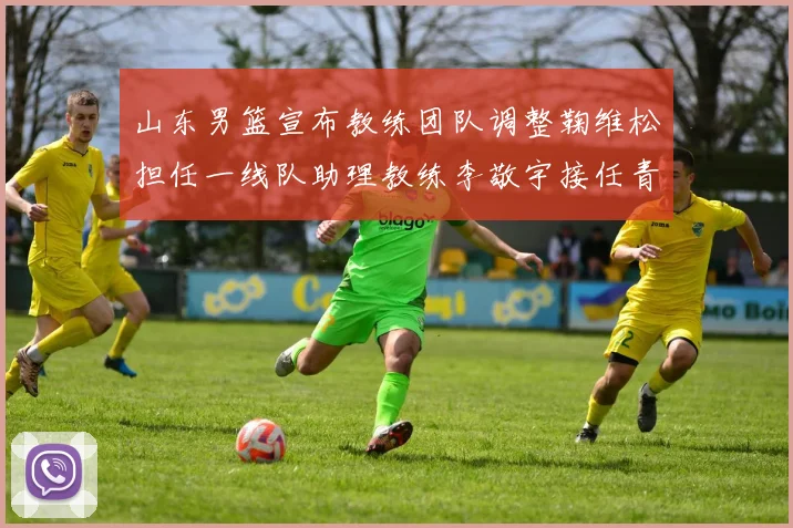 山东男篮宣布教练团队调整鞠维松担任一线队助理教练李敬宇接任青年队主教练