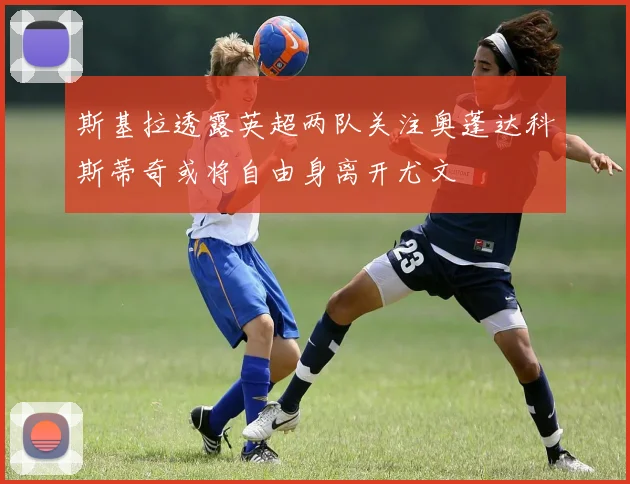 斯基拉透露英超两队关注奥蓬达科斯蒂奇或将自由身离开尤文
