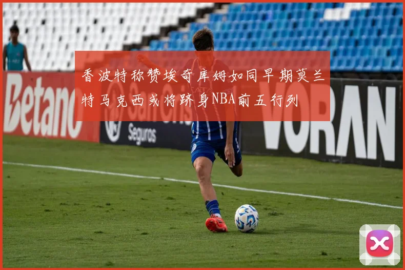 香波特称赞埃奇库姆如同早期莫兰特马克西或将跻身NBA前五行列
