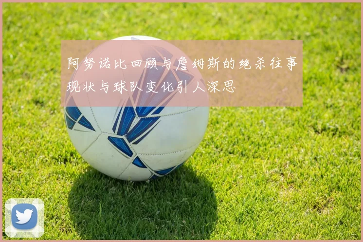 阿努诺比回顾与詹姆斯的绝杀往事现状与球队变化引人深思