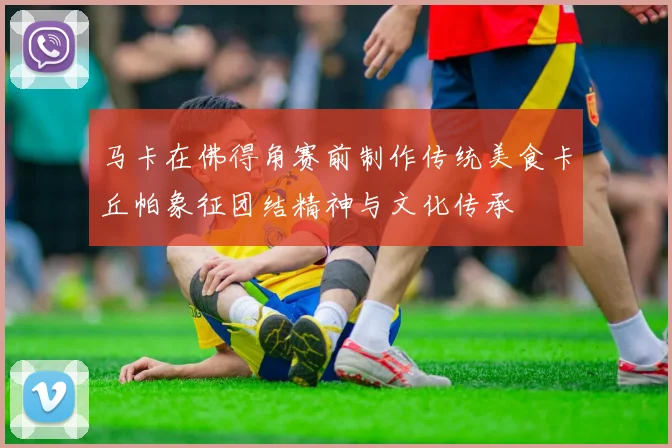 马卡在佛得角赛前制作传统美食卡丘帕象征团结精神与文化传承