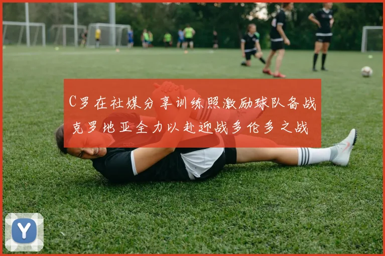 C罗在社媒分享训练照激励球队备战克罗地亚全力以赴迎战多伦多之战