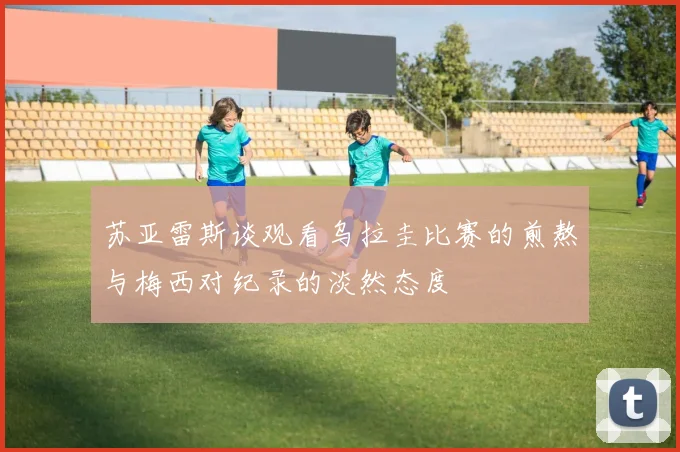 苏亚雷斯谈观看乌拉圭比赛的煎熬与梅西对纪录的淡然态度