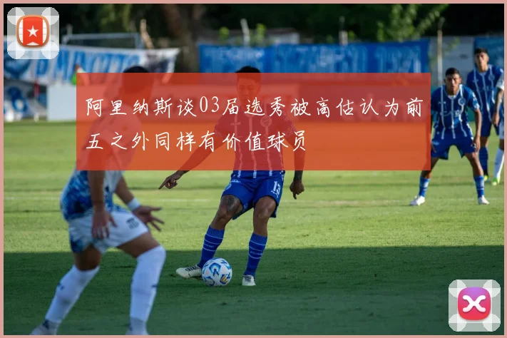 阿里纳斯谈03届选秀被高估认为前五之外同样有价值球员
