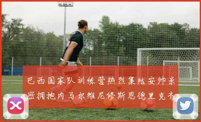 巴西国家队训练营热烈集结安帅亲密拥抱内马尔维尼修斯恩德里克齐亮相