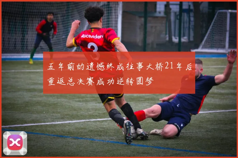 五年前的遗憾终成往事大桥21年后重返总决赛成功逆转圆梦
