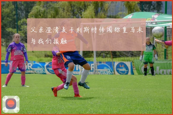 父亲澄清麦卡利斯特传闻称皇马未与我们接触