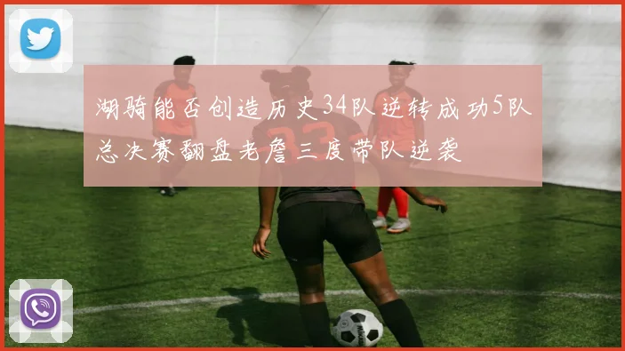 湖骑能否创造历史34队逆转成功5队总决赛翻盘老詹三度带队逆袭