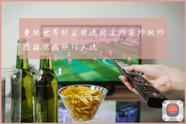 曼联世界杯后将选新主帅安帅纳帅图赫尔成热门人选