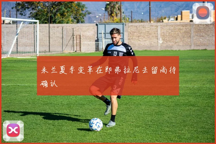 米兰夏季变革在即弗拉尼去留尚待确认