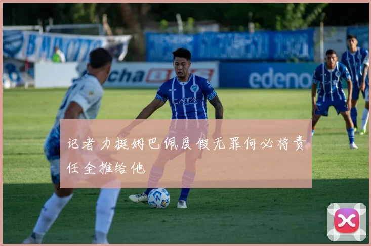 记者力挺姆巴佩度假无罪何必将责任全推给他