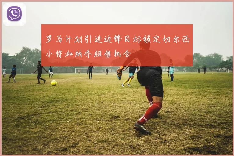 罗马计划引进边锋目标锁定切尔西小将加纳乔租借机会