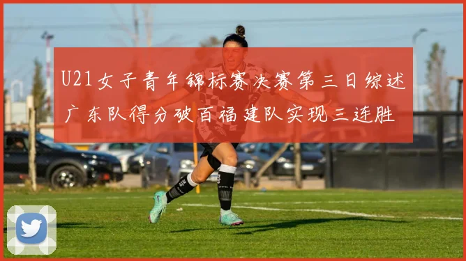 U21女子青年锦标赛决赛第三日综述广东队得分破百福建队实现三连胜
