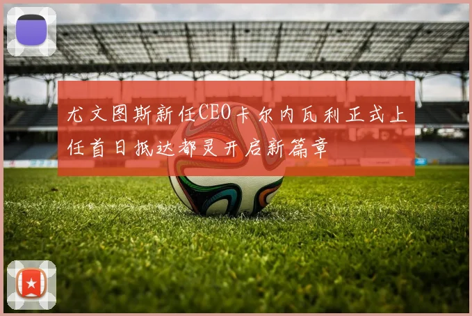 尤文图斯新任CEO卡尔内瓦利正式上任首日抵达都灵开启新篇章