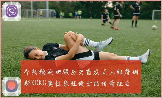 乔约翰逊回顾历史首发五人组詹姆斯KDKG奥拉朱旺便士的传奇组合
