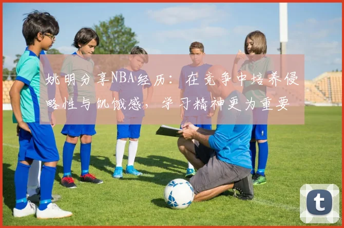 姚明分享NBA经历：在竞争中培养侵略性与饥饿感，学习精神更为重要