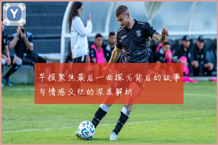 早报聚焦最后一曲探戈背后的故事与情感交织的深度解析